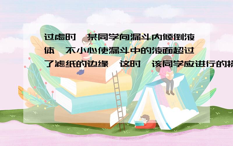 过虑时,某同学向漏斗内倾倒液体,不小心使漏斗中的液面超过了滤纸的边缘,这时,该同学应进行的操作是