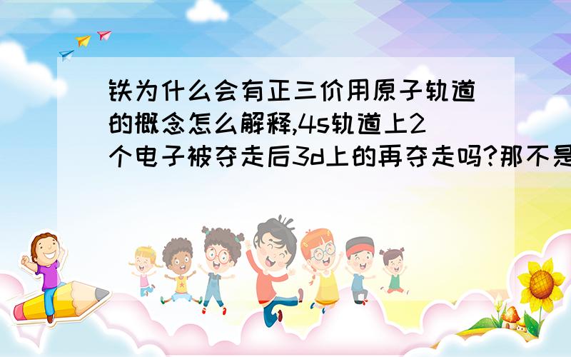 铁为什么会有正三价用原子轨道的概念怎么解释,4s轨道上2个电子被夺走后3d上的再夺走吗?那不是不稳定吗?还是怎么回事?望高手指教,可以多加分,加到200啊亲