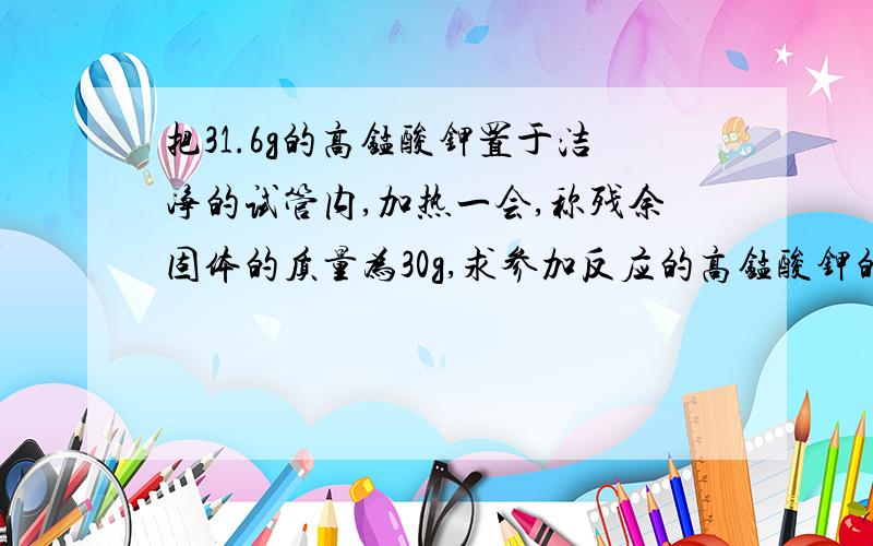 把31.6g的高锰酸钾置于洁净的试管内,加热一会,称残余固体的质量为30g,求参加反应的高锰酸钾的质量是多少