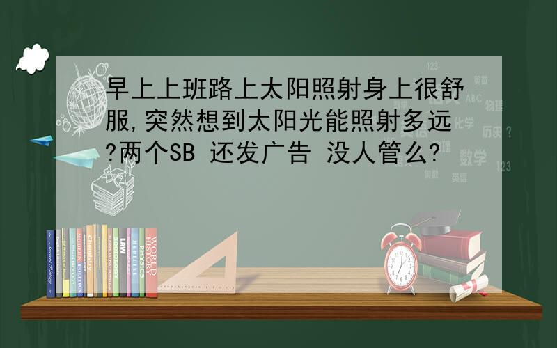 早上上班路上太阳照射身上很舒服,突然想到太阳光能照射多远?两个SB 还发广告 没人管么?