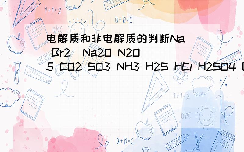 电解质和非电解质的判断Na  Br2  Na2O N2O5 CO2 SO3 NH3 H2S HCl H2SO4 Ba(OH)2 NaCl固体 蔗糖 NaCl溶液 属于电解质的是   ——————  属于非电解质的———————— 能导电的是————————请详