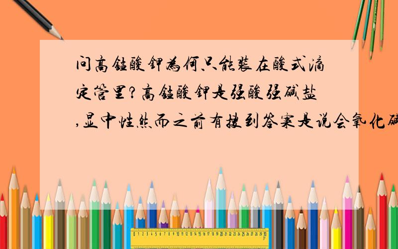 问高锰酸钾为何只能装在酸式滴定管里?高锰酸钾是强酸强碱盐,显中性然而之前有搜到答案是说会氧化碱式滴定管的橡皮管可是现在碱式滴定管不是改革了么?那不就不存在碱式滴定管被氧化