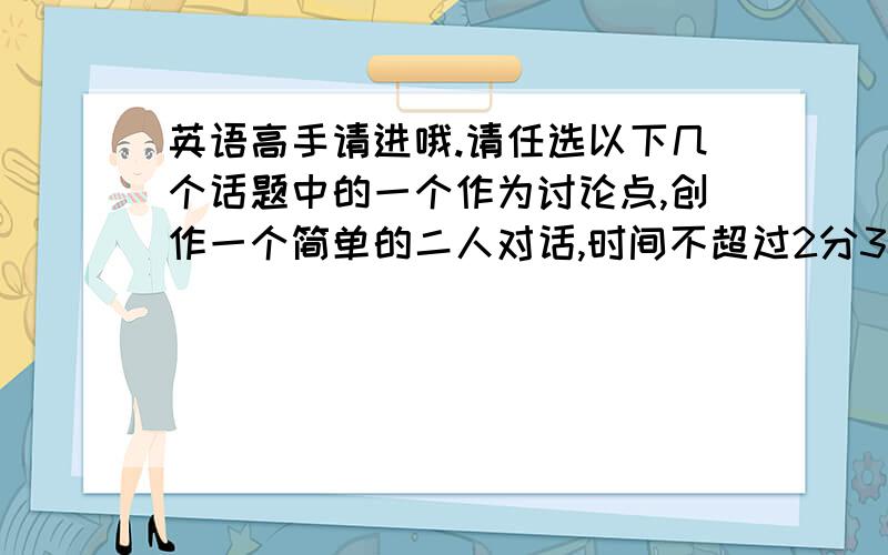 英语高手请进哦.请任选以下几个话题中的一个作为讨论点,创作一个简单的二人对话,时间不超过2分30秒,对话必须包含以下对应讨论点的所有问题.附：四级水平之内!1.Student A and B are exchanging v