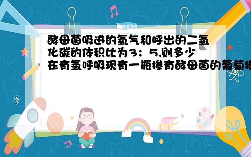 酵母菌吸进的氧气和呼出的二氧化碳的体积比为3：5,则多少在有氧呼吸现有一瓶掺有酵母菌的葡萄糖溶液,吸进氧气的体积与放出二氧化碳的体积比为3：5,这是因为( )A.有1/4的酵母菌在进行有