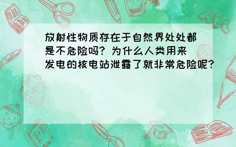 放射性物质存在于自然界处处都是不危险吗? 为什么人类用来发电的核电站泄露了就非常危险呢?