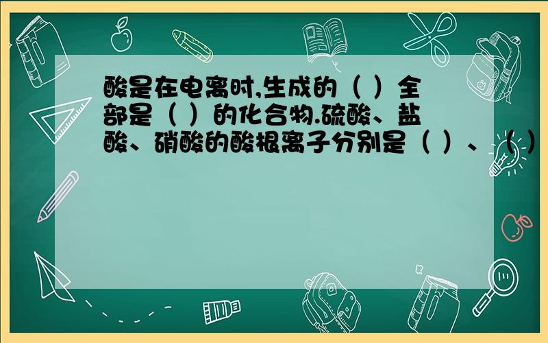 酸是在电离时,生成的（ ）全部是（ ）的化合物.硫酸、盐酸、硝酸的酸根离子分别是（ ）、（ ）、（ ）.