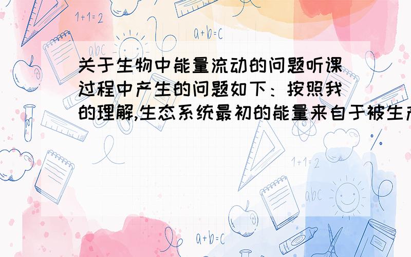 关于生物中能量流动的问题听课过程中产生的问题如下：按照我的理解,生态系统最初的能量来自于被生产者固定的太阳能,初级消费者从生产者获得能量,进而被上一级消费者捕食……由于能