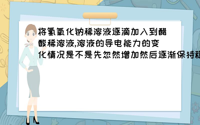 将氢氧化钠稀溶液逐滴加入到醋酸稀溶液,溶液的导电能力的变化情况是不是先忽然增加然后逐渐保持稳定不变？