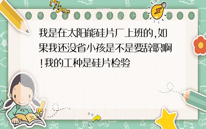 我是在太阳能硅片厂上班的,如果我还没省小孩是不是要辞职啊!我的工种是硅片检验