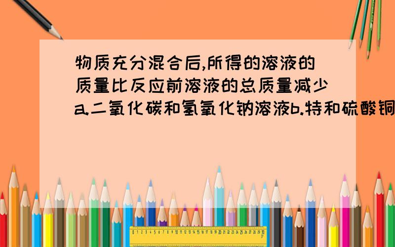 物质充分混合后,所得的溶液的质量比反应前溶液的总质量减少a.二氧化碳和氢氧化钠溶液b.特和硫酸铜溶液c.氢氧化钠溶液和稀硫酸d.碳酸盐氢钠粉末和稀盐酸最好有化学方程式,说明下理由