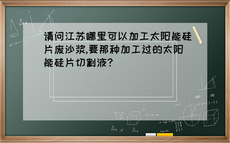 请问江苏哪里可以加工太阳能硅片废沙浆,要那种加工过的太阳能硅片切割液?