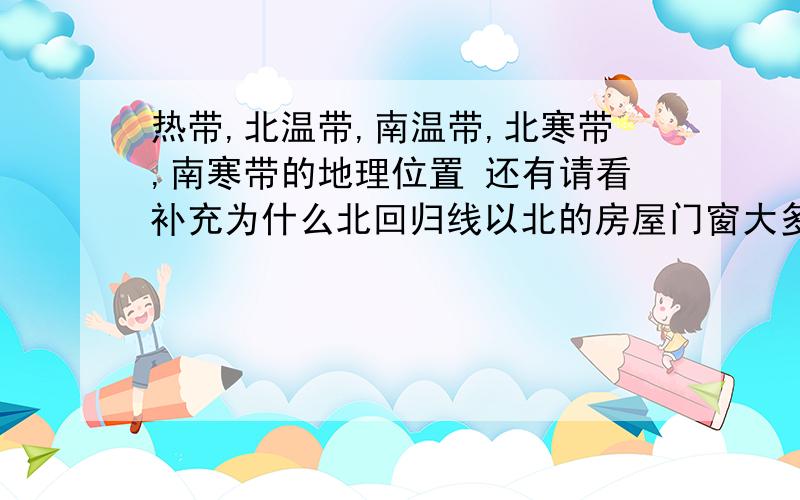 热带,北温带,南温带,北寒带,南寒带的地理位置 还有请看补充为什么北回归线以北的房屋门窗大多朝南,南回归线以南的房屋门窗大多朝北?如果黄赤交角变小,那么地球上五带的范围会有何变