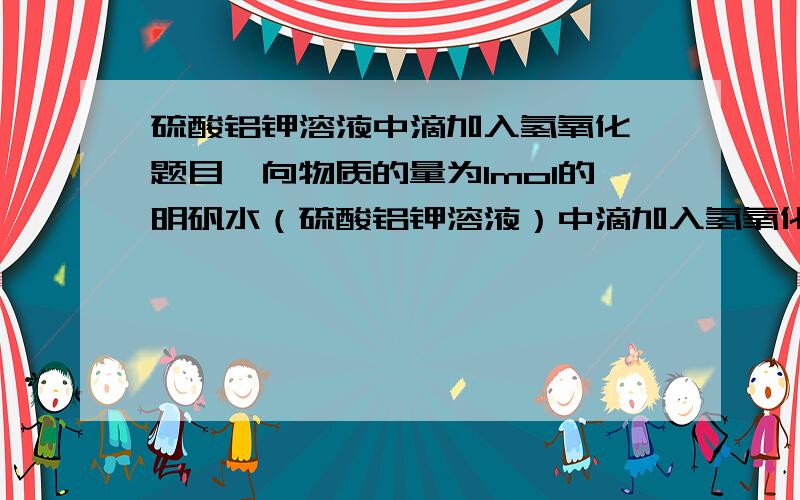 硫酸铝钾溶液中滴加入氢氧化钡题目∶向物质的量为1mol的明矾水（硫酸铝钾溶液）中滴加入氢氧化钡,分析随着氢氧化钡物质的量的增加,生成沉淀的物质的量的变化,以坐标图像表示出来.书