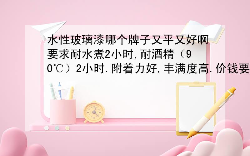 水性玻璃漆哪个牌子又平又好啊要求耐水煮2小时,耐酒精（90℃）2小时.附着力好,丰满度高.价钱要在40元/KG左右的.有的说说啊