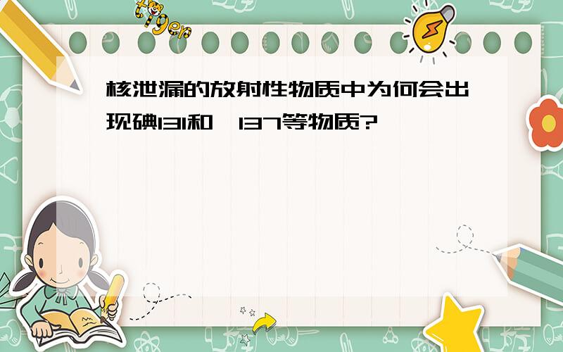 核泄漏的放射性物质中为何会出现碘131和铯137等物质?