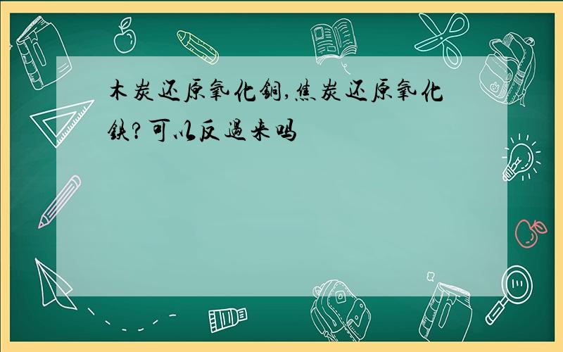 木炭还原氧化铜,焦炭还原氧化铁?可以反过来吗