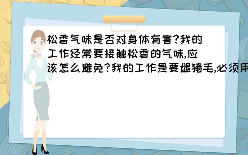 松香气味是否对身体有害?我的工作经常要接触松香的气味,应该怎么避免?我的工作是要煺猪毛,必须用到松香,要把松香加热,就是气味太呛,加热过的松香气味对身体是否有害?怎么能避免?有什