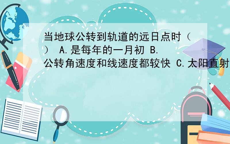 当地球公转到轨道的远日点时（） A.是每年的一月初 B.公转角速度和线速度都较快 C.太阳直射南半当地球公转到轨道的远日点时（）A.是每年的一月初B.公转角速度和线速度都较快C.太阳直射