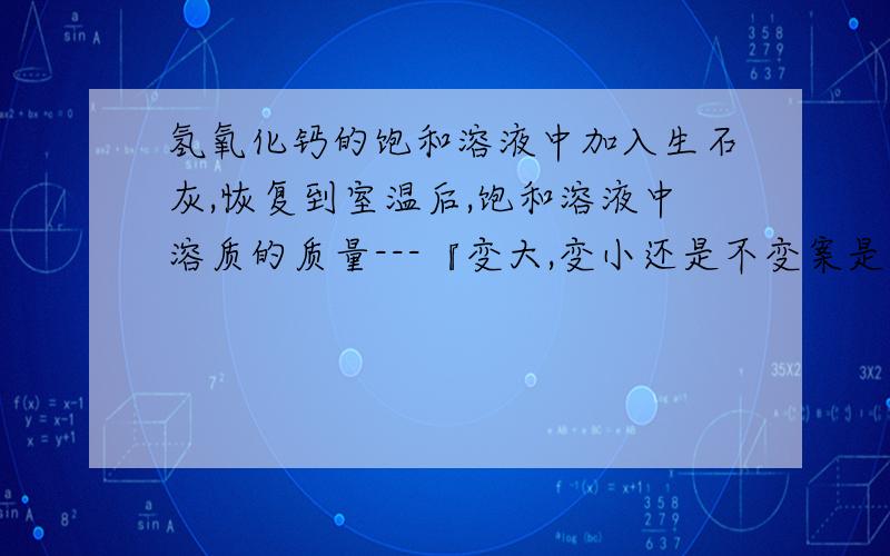 氢氧化钙的饱和溶液中加入生石灰,恢复到室温后,饱和溶液中溶质的质量---『变大,变小还是不变案是变小.Cao与水反应生成氢氧化钙,为什么变小