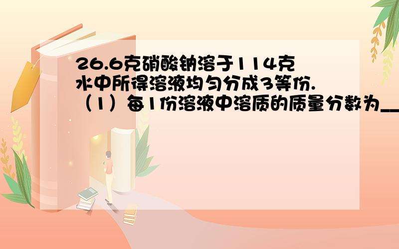 26.6克硝酸钠溶于114克水中所得溶液均匀分成3等份.（1）每1份溶液中溶质的质量分数为___.（2）将一份溶液加入10克水后,所得溶液中溶质的质量分数为___.（3）将一份溶液再溶解10克硝酸钠,所