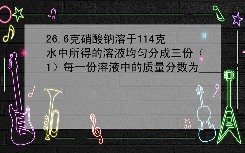 26.6克硝酸钠溶于114克水中所得的溶液均匀分成三份（1）每一份溶液中的质量分数为＿＿（2）将一份溶液加入10克水后,所得溶液中溶质的质量分数为＿＿（3）将一份溶液再溶解10克硝酸钠,所