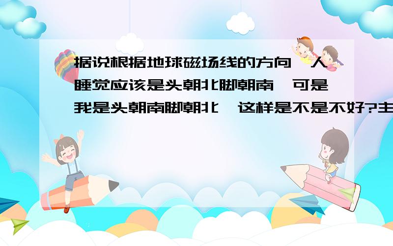 据说根据地球磁场线的方向,人睡觉应该是头朝北脚朝南,可是我是头朝南脚朝北,这样是不是不好?主要是因为北面是窗户,南面是门,这样舒适.主要是因为北面是窗户,南面是门,这样舒适,而且我