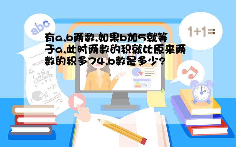 有a,b两数,如果b加5就等于a,此时两数的积就比原来两数的积多74,b数是多少?