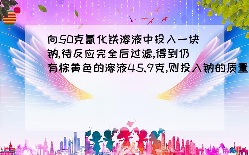 向50克氯化铁溶液中投入一块钠,待反应完全后过滤,得到仍有棕黄色的溶液45.9克,则投入钠的质量是?