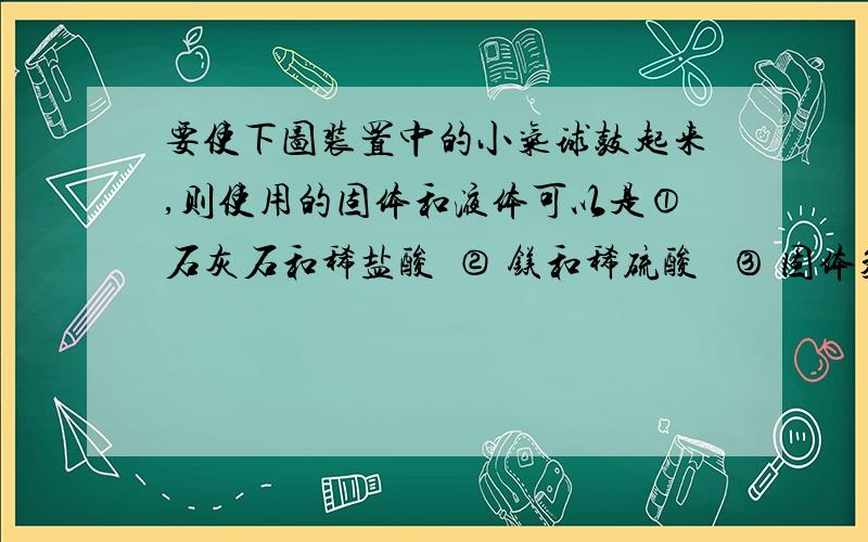 要使下图装置中的小气球鼓起来,则使用的固体和液体可以是①石灰石和稀盐酸  ② 镁和稀硫酸   ③ 固体氢氧化钠和水   ④ 生石灰和水 A①② ③  ④        B①② ③         C①② ④         D② ③