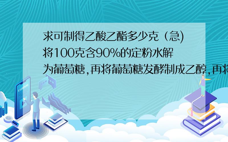 求可制得乙酸乙酯多少克（急)将100克含90％的定粉水解为葡萄糖,再将葡萄糖发酵制成乙醇,再将乙醇中的一部分氧化成乙酸.生成的乙酸恰好与未被氧化的乙醇完全反应生成乙酸乙酯.求克制得