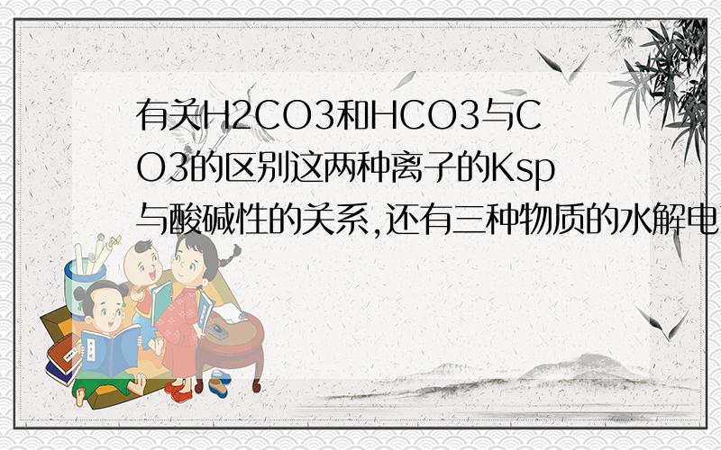 有关H2CO3和HCO3与CO3的区别这两种离子的Ksp与酸碱性的关系,还有三种物质的水解电离关系.什么各种酸的强弱关系,反应生成HCO3与CO3的情况.