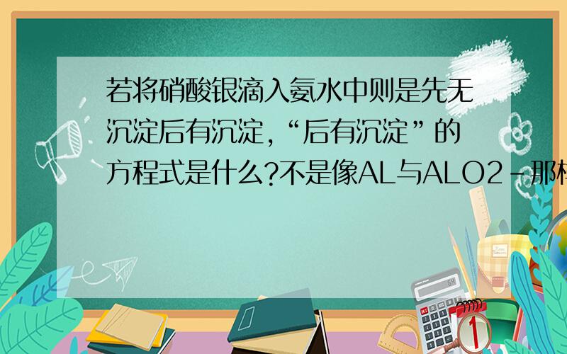 若将硝酸银滴入氨水中则是先无沉淀后有沉淀,“后有沉淀”的方程式是什么?不是像AL与ALO2-那样，AG+又与AG(NH4)+反应吗？