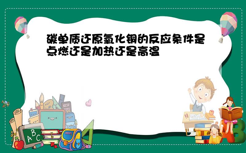 碳单质还原氧化铜的反应条件是点燃还是加热还是高温