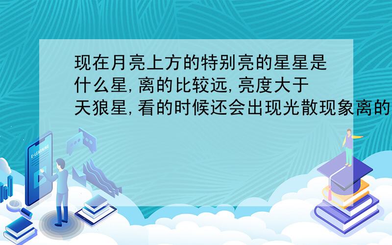 现在月亮上方的特别亮的星星是什么星,离的比较远,亮度大于天狼星,看的时候还会出现光散现象离的不是很近 现在九点在 月亮右边、