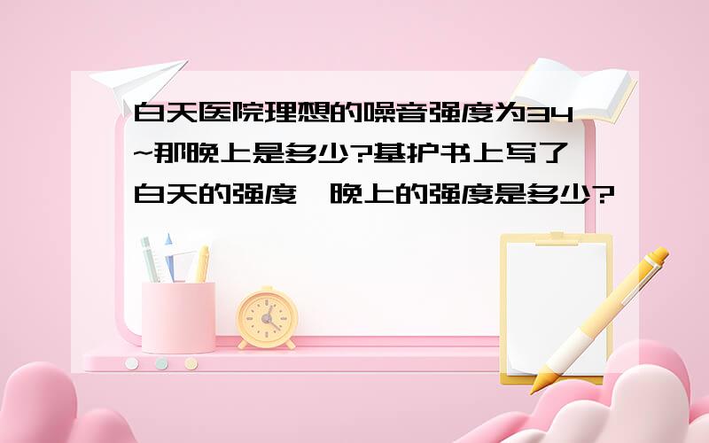 白天医院理想的噪音强度为34~那晚上是多少?基护书上写了白天的强度,晚上的强度是多少?