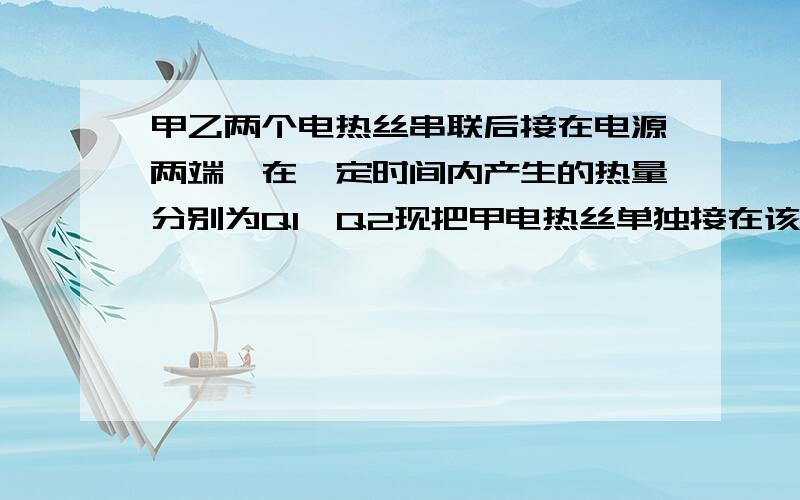 甲乙两个电热丝串联后接在电源两端,在一定时间内产生的热量分别为Q1,Q2现把甲电热丝单独接在该电源两瑞,在相同时间内产生的热量为