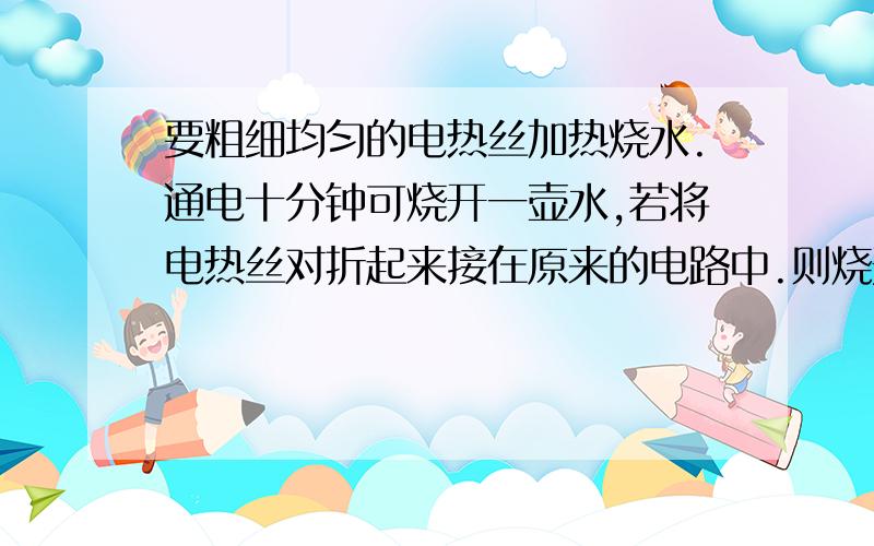 要粗细均匀的电热丝加热烧水.通电十分钟可烧开一壶水,若将电热丝对折起来接在原来的电路中.则烧开同样一壶水的时间是?（不计热量损失）