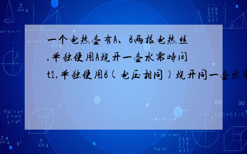 一个电热壶有A、B两根电热丝,单独使用A烧开一壶水需时间t1,单独使用B(电压相同)烧开同一壶水需时间t2,第一问：接入同一电源,烧开同一壶水,A、B串联需多长时间?第二问：A、B并联需多长时