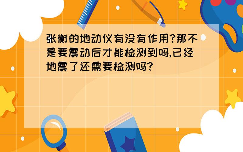 张衡的地动仪有没有作用?那不是要震动后才能检测到吗,已经地震了还需要检测吗?