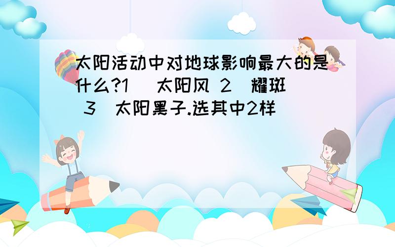 太阳活动中对地球影响最大的是什么?1） 太阳风 2）耀斑 3）太阳黑子.选其中2样