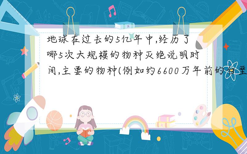 地球在过去的5亿年中,经历了哪5次大规模的物种灭绝说明时间,主要的物种(例如约6600万年前的白垩纪,恐龙灭绝）