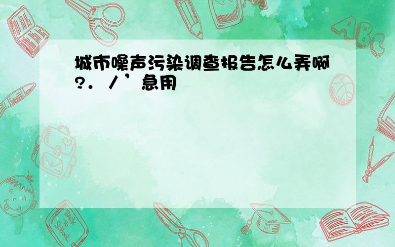 城市噪声污染调查报告怎么弄啊?．／’急用