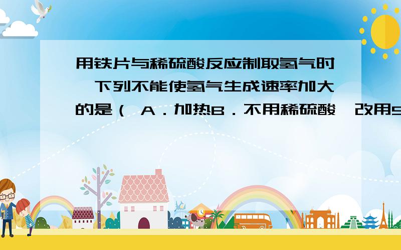 用铁片与稀硫酸反应制取氢气时,下列不能使氢气生成速率加大的是（ A．加热B．不用稀硫酸,改用98%浓硫酸