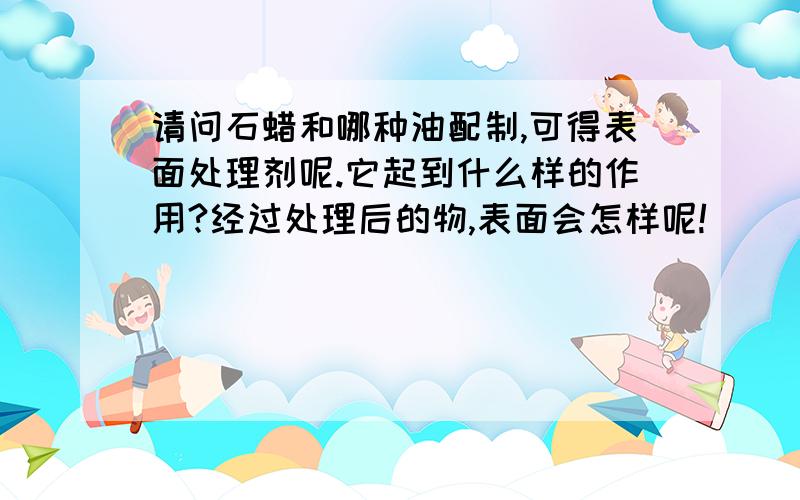 请问石蜡和哪种油配制,可得表面处理剂呢.它起到什么样的作用?经过处理后的物,表面会怎样呢!