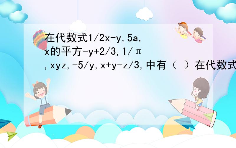 在代数式1/2x-y,5a,x的平方-y+2/3,1/π,xyz,-5/y,x+y-z/3,中有（ ）在代数式1/2x-y,5a,x的平方-y+2/3,1/π,xyz,-5/y,x+y-z/3,中有（ ）,括号里填几个单项式,几个整式,