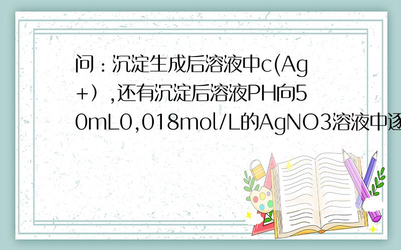 问：沉淀生成后溶液中c(Ag+）,还有沉淀后溶液PH向50mL0,018mol/L的AgNO3溶液中逐滴50ml0.020mol/L的盐酸,若AgCl的Ksp=c（Ay+）．c(Cl-）等1.0*10的负10次方（mol/L)平方