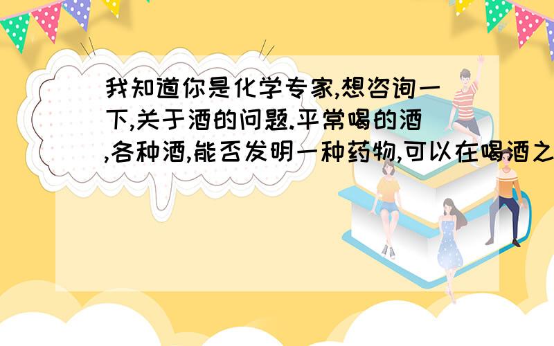 我知道你是化学专家,想咨询一下,关于酒的问题.平常喝的酒,各种酒,能否发明一种药物,可以在喝酒之前服用.然后喝了酒之后,药物就把酒中和掉了,而产生对人身体无害的物质,而排出体外.ps：