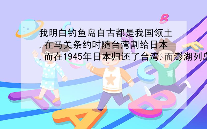 我明白钓鱼岛自古都是我国领土,在马关条约时随台湾割给日本,而在1945年日本归还了台湾.而澎湖列岛中的什么渔翁岛却回来了,那么澎湖列岛也应该是回来了.那为什么两个国家还在这里纠结