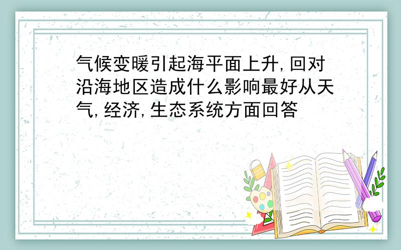 气候变暖引起海平面上升,回对沿海地区造成什么影响最好从天气,经济,生态系统方面回答