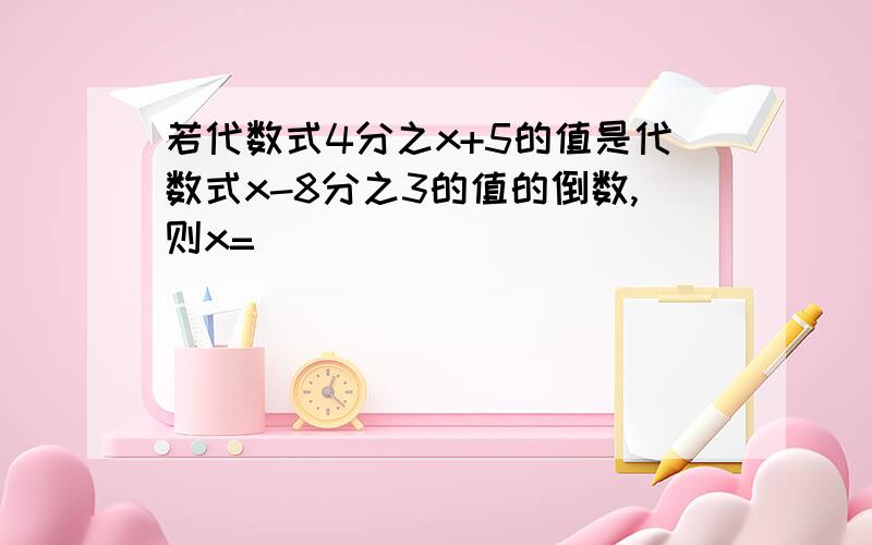 若代数式4分之x+5的值是代数式x-8分之3的值的倒数,则x=